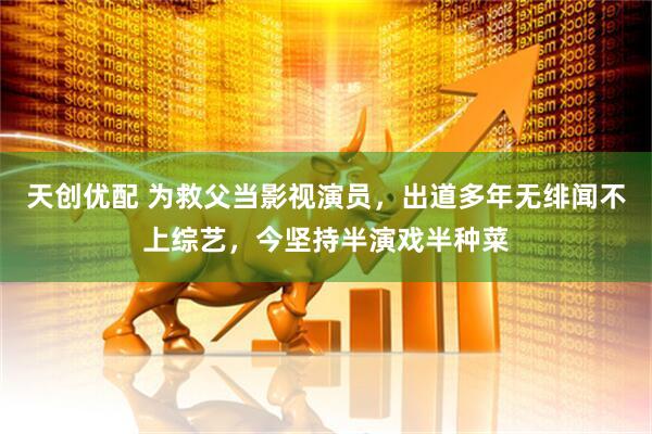 天创优配 为救父当影视演员，出道多年无绯闻不上综艺，今坚持半演戏半种菜