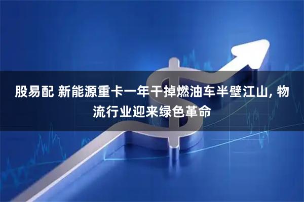 股易配 新能源重卡一年干掉燃油车半壁江山, 物流行业迎来绿色革命