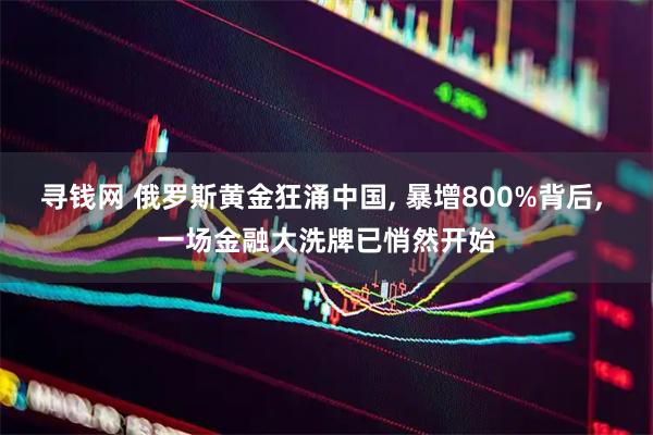寻钱网 俄罗斯黄金狂涌中国, 暴增800%背后, 一场金融大洗牌已悄然开始