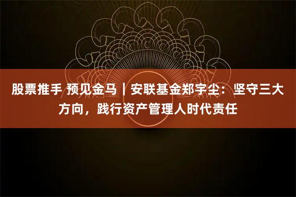 股票推手 预见金马｜安联基金郑宇尘：坚守三大方向，践行资产管理人时代责任